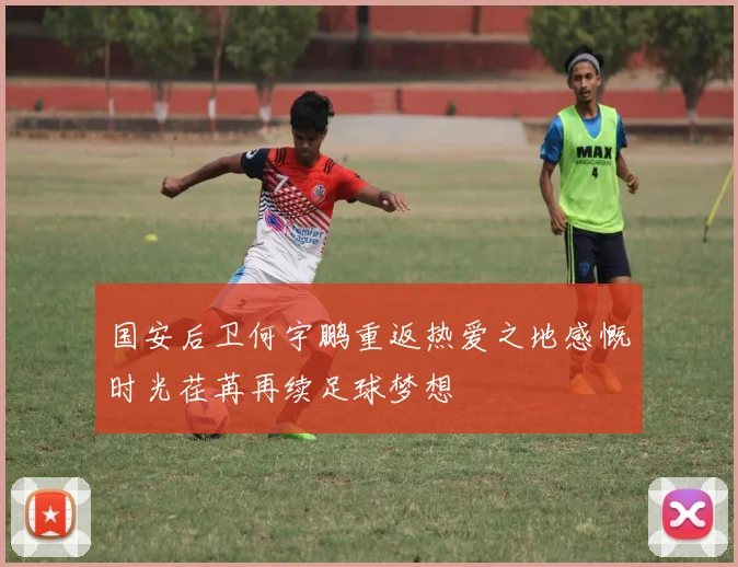 国安后卫何宇鹏重返热爱之地感慨时光荏苒再续足球梦想