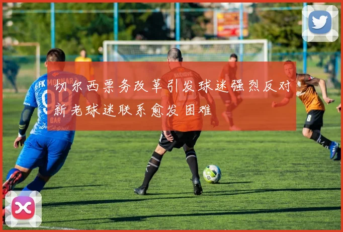 切尔西票务改革引发球迷强烈反对新老球迷联系愈发困难