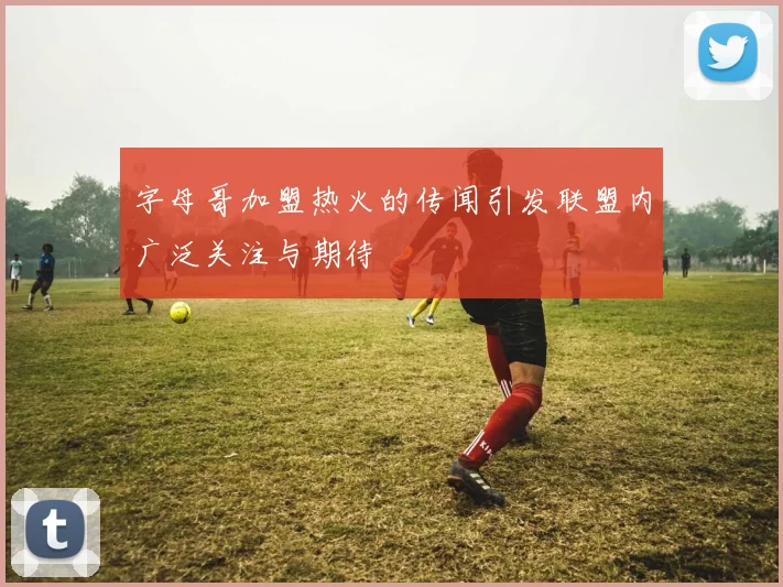 字母哥加盟热火的传闻引发联盟内广泛关注与期待