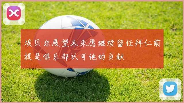埃贝尔展望未来愿继续留任拜仁前提是俱乐部认可他的贡献