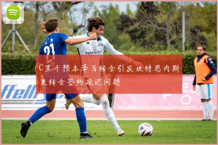 C罗干预本泽马转会引发坎特恩内斯里转会签约延迟问题