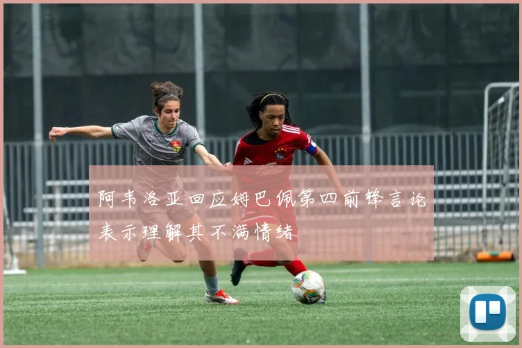 阿韦洛亚回应姆巴佩第四前锋言论表示理解其不满情绪