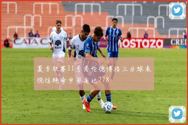 夏季联赛11号秀伦德博格三分球表现惊艳命中率高达778