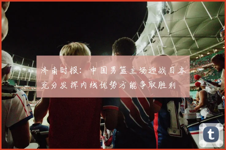 济南时报：中国男篮主场迎战日本充分发挥内线优势方能争取胜利