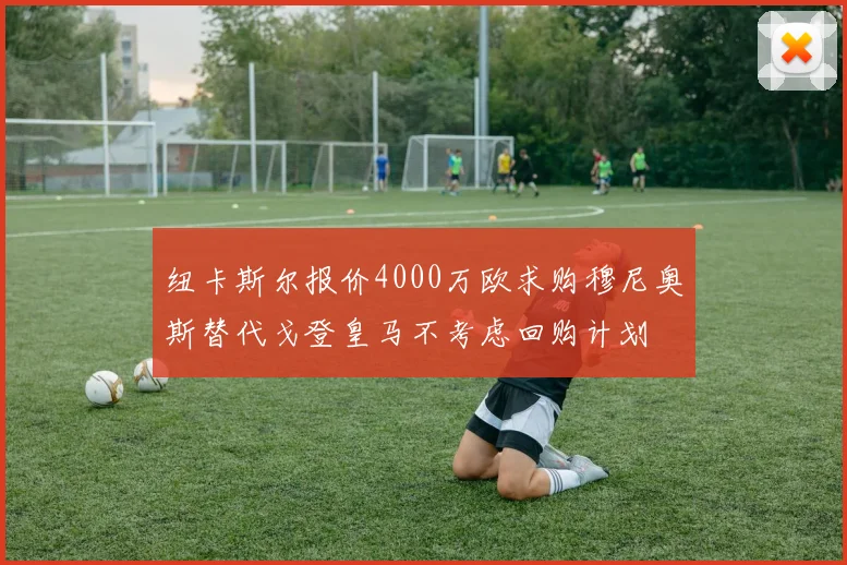 纽卡斯尔报价4000万欧求购穆尼奥斯替代戈登皇马不考虑回购计划