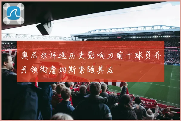 奥尼尔评选历史影响力前十球员乔丹领衔詹姆斯紧随其后