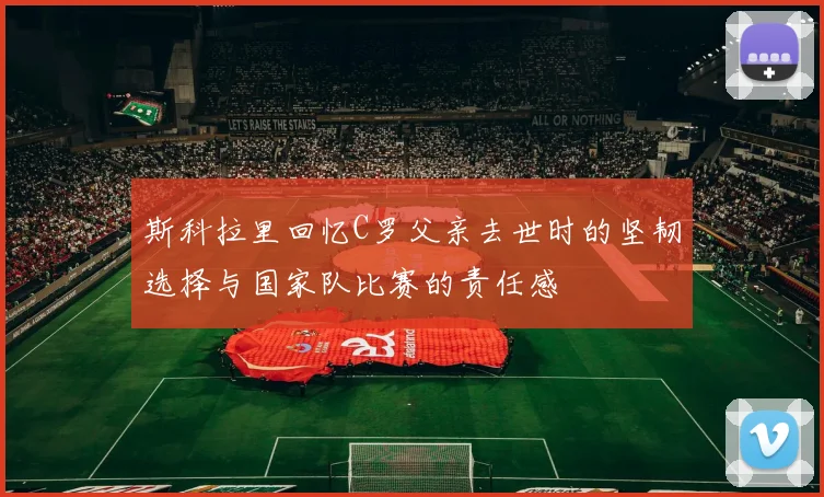 斯科拉里回忆C罗父亲去世时的坚韧选择与国家队比赛的责任感