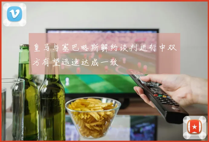 皇马与塞巴略斯解约谈判进行中双方有望迅速达成一致