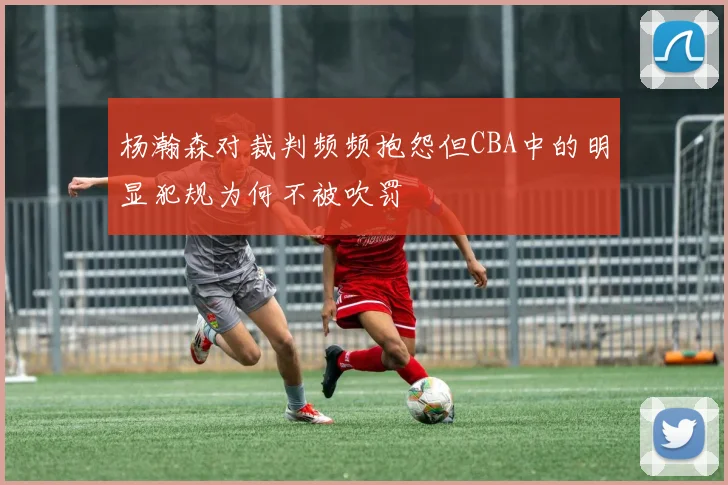 杨瀚森对裁判频频抱怨但CBA中的明显犯规为何不被吹罚