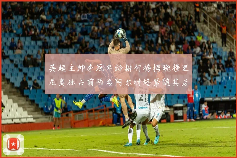 英超主帅夺冠年龄排行榜揭晓穆里尼奥独占前两名阿尔特塔紧随其后